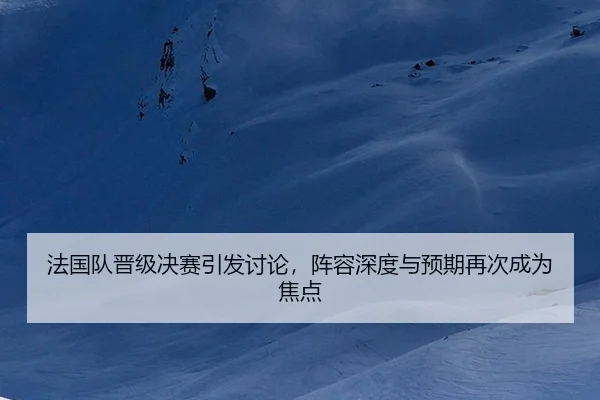 法国队晋级决赛引发讨论，阵容深度与预期再次成为焦点