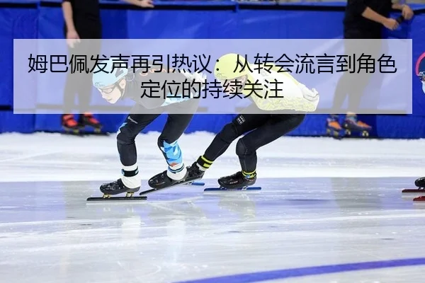 姆巴佩发声再引热议：从转会流言到角色定位的持续关注